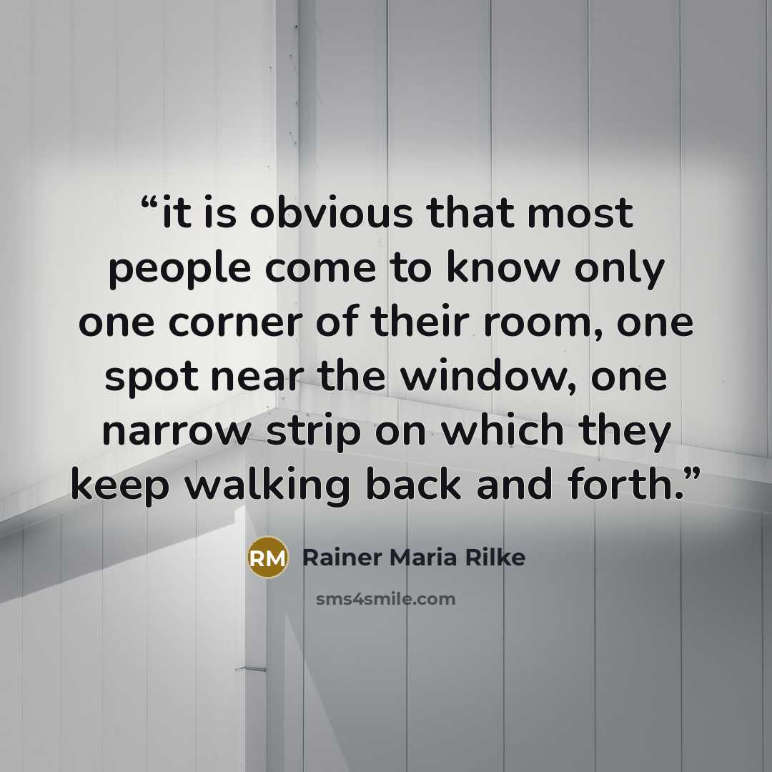 “it is obvious that most people come to know only one corner of their room, one spot near the window, one narrow strip on which they keep walking back and forth.” quote by Rainer Maria Rilke