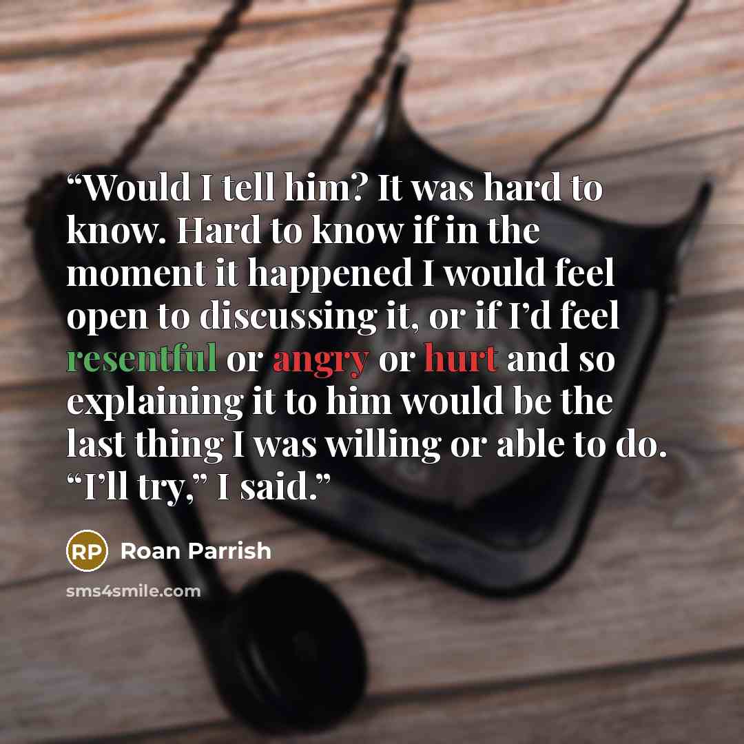 “Would I tell him? It was hard to know. Hard to know if in the moment it happened I would feel open to discussing it, or if I’d feel resentful or angry or hurt and so explaining it to him would be the last thing I was willing or able to do. “I’ll try,” I said.” quote by Roan Parrish