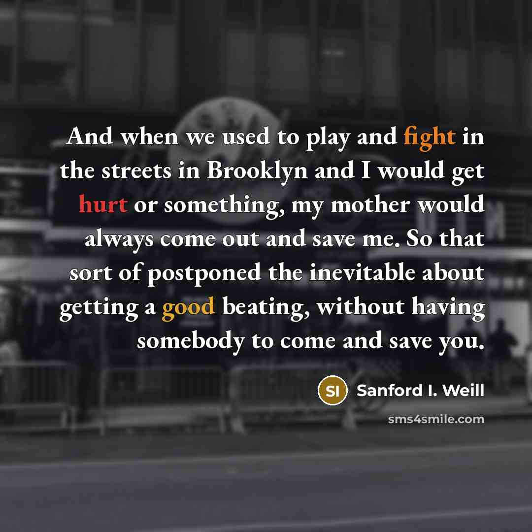 “And when we used to play and fight in the streets in Brooklyn and I would get hurt or something, my mother would always come out and save me. So that sort of postponed the inevitable about getting a good beating, without having somebody to come and save you.” quote by Sanford I. Weill