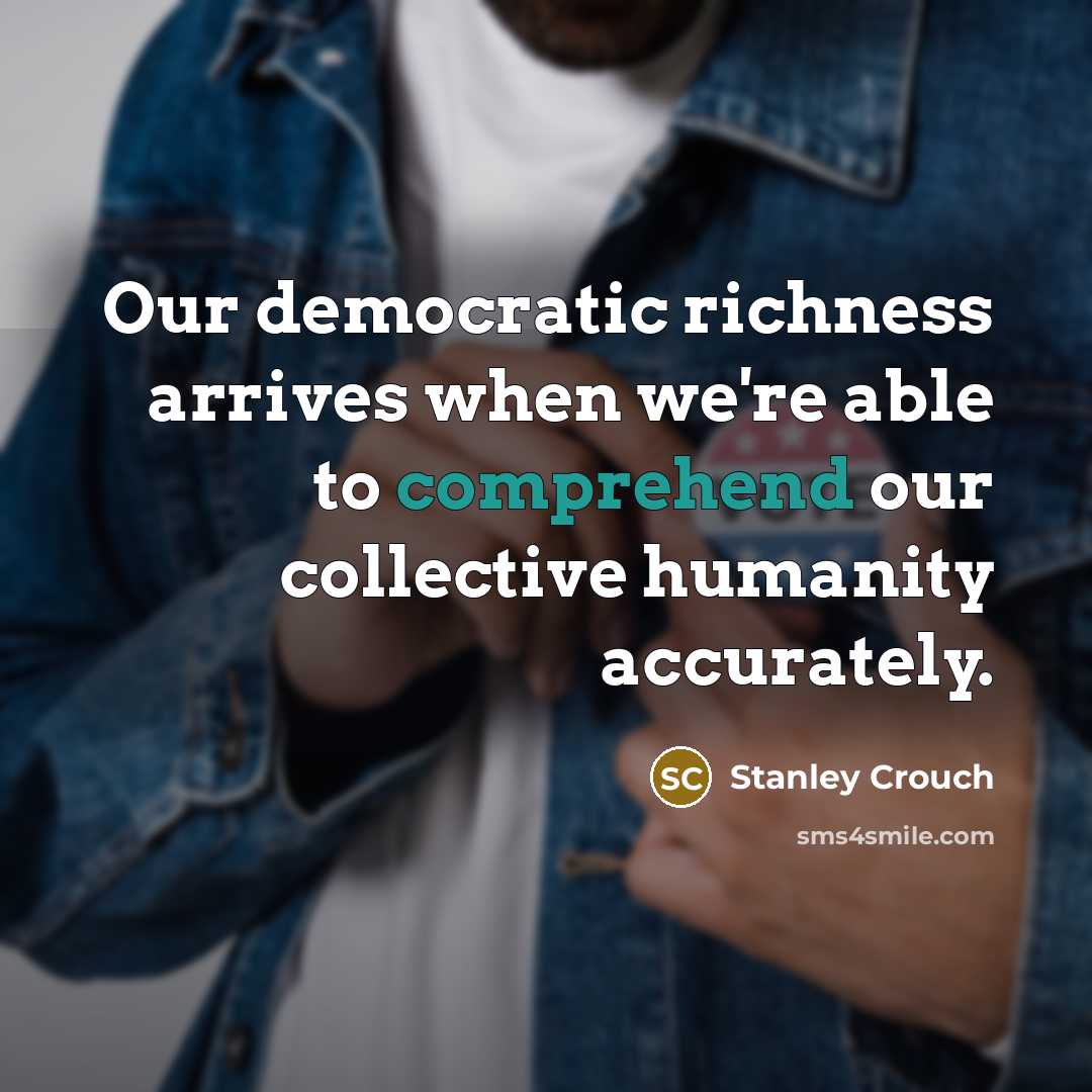 “Our democratic richness arrives when we're able to comprehend our…” quote by Stanley Crouch