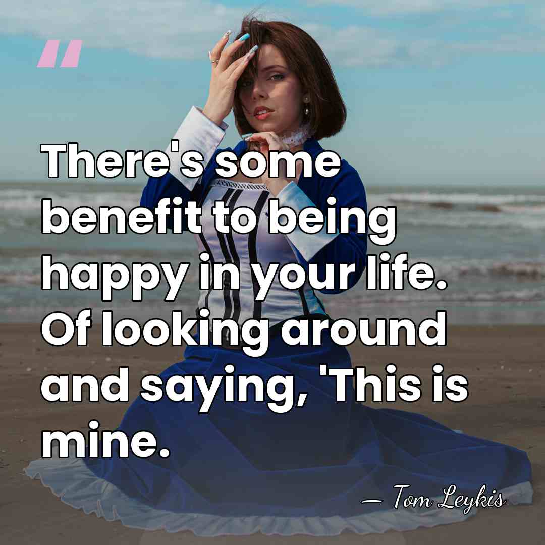 There's some benefit to being happy in your life. Of looking around&hellip; - Tom Leykis