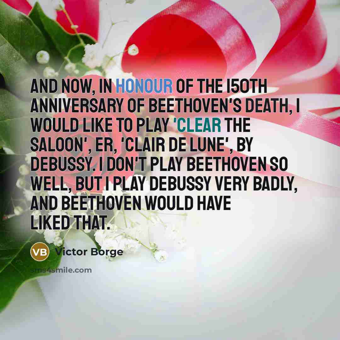 “And now, in honour of the 150th anniversary of Beethoven's death, I would like to play 'Clear the Saloon', er, 'Clair de Lune', by Debussy. I don't play Beethoven so well, but I play Debussy very badly, and Beethoven would have liked that.” quote by Victor Borge