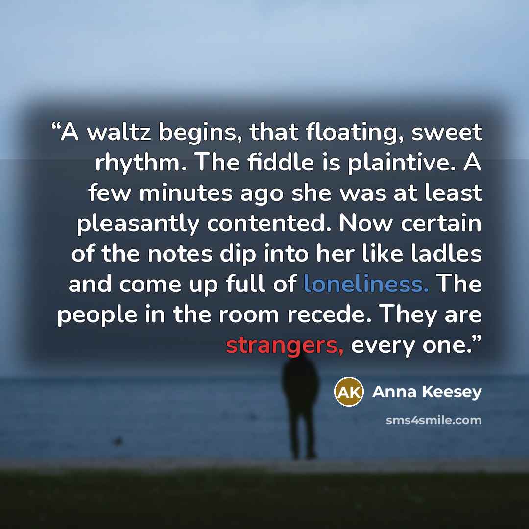 “A waltz begins, that floating, sweet rhythm. The fiddle is plaintive. A few minutes ago she was at least pleasantly contented. Now certain of the notes dip into her like ladles and come up full of loneliness. The people in the room recede. They are strangers, every one.” quote by Anna Keesey