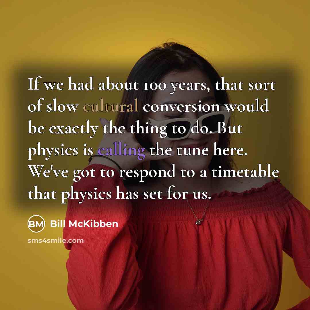 “If we had about 100 years, that sort of slow cultural conversion would be exactly the thing to do. But physics is calling the tune here. We've got to respond to a timetable that physics has set for us.” quote by Bill McKibben