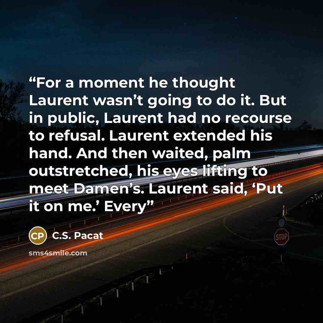 “For a moment he thought Laurent wasn’t going to do it. But in public, Laurent had no recourse to refusal. Laurent extended his hand. And then waited, palm outstretched, his eyes lifting to meet Damen’s. Laurent said, ‘Put it on me.’ Every” quote by C.S. Pacat