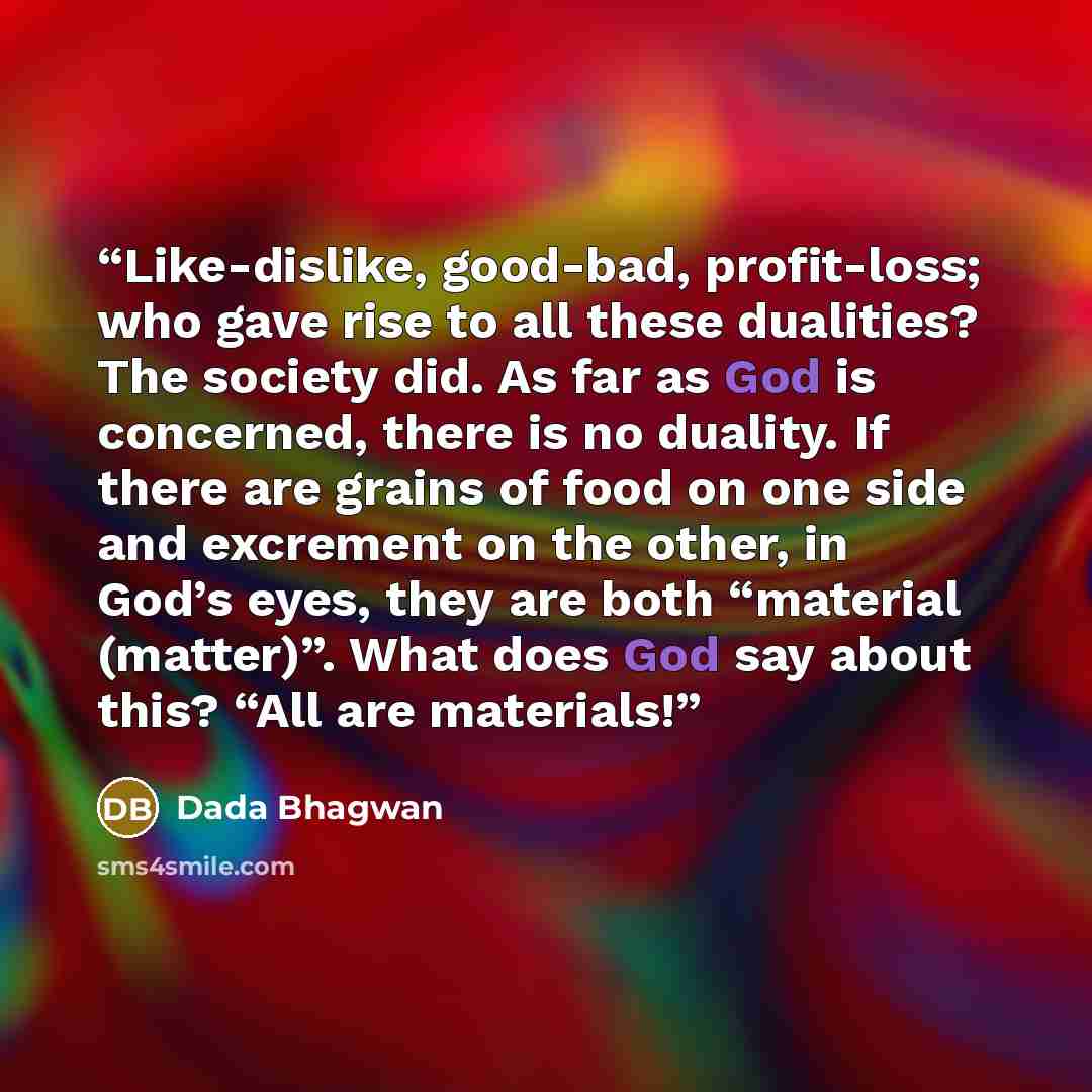 “Like-dislike, good-bad, profit-loss; who gave rise to all these dualities? The society did. As far as God is concerned, there is no duality. If there are grains of food on one side and excrement on the other, in God’s eyes, they are both “material (matter)”. What does God say about this? “All are…” quote by Dada Bhagwan