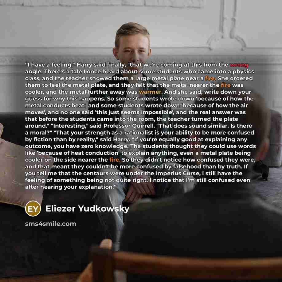 “I have a feeling," Harry said finally, "that we're coming at this from the wrong angle. There's a tale I once heard about some students who came into a physics class, and the teacher showed them a large metal plate near a fire. She ordered them to feel the metal plate, and they felt that the metal…” quote by Eliezer Yudkowsky