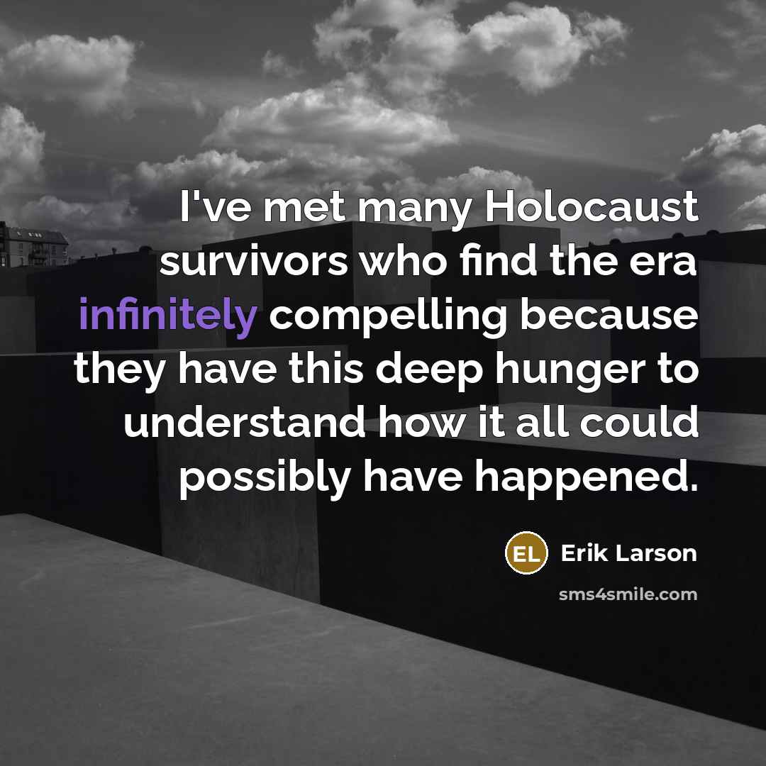 “I've met many Holocaust survivors who find the era infinitely compelling because they have this deep hunger to understand how it all could possibly have happened.” quote by Erik Larson