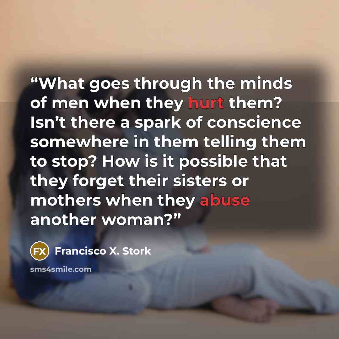 “What goes through the minds of men when they hurt them? Isn’t there a spark of conscience somewhere in them telling them to stop? How is it possible that they forget their sisters or mothers when they abuse another woman?” quote by Francisco X. Stork