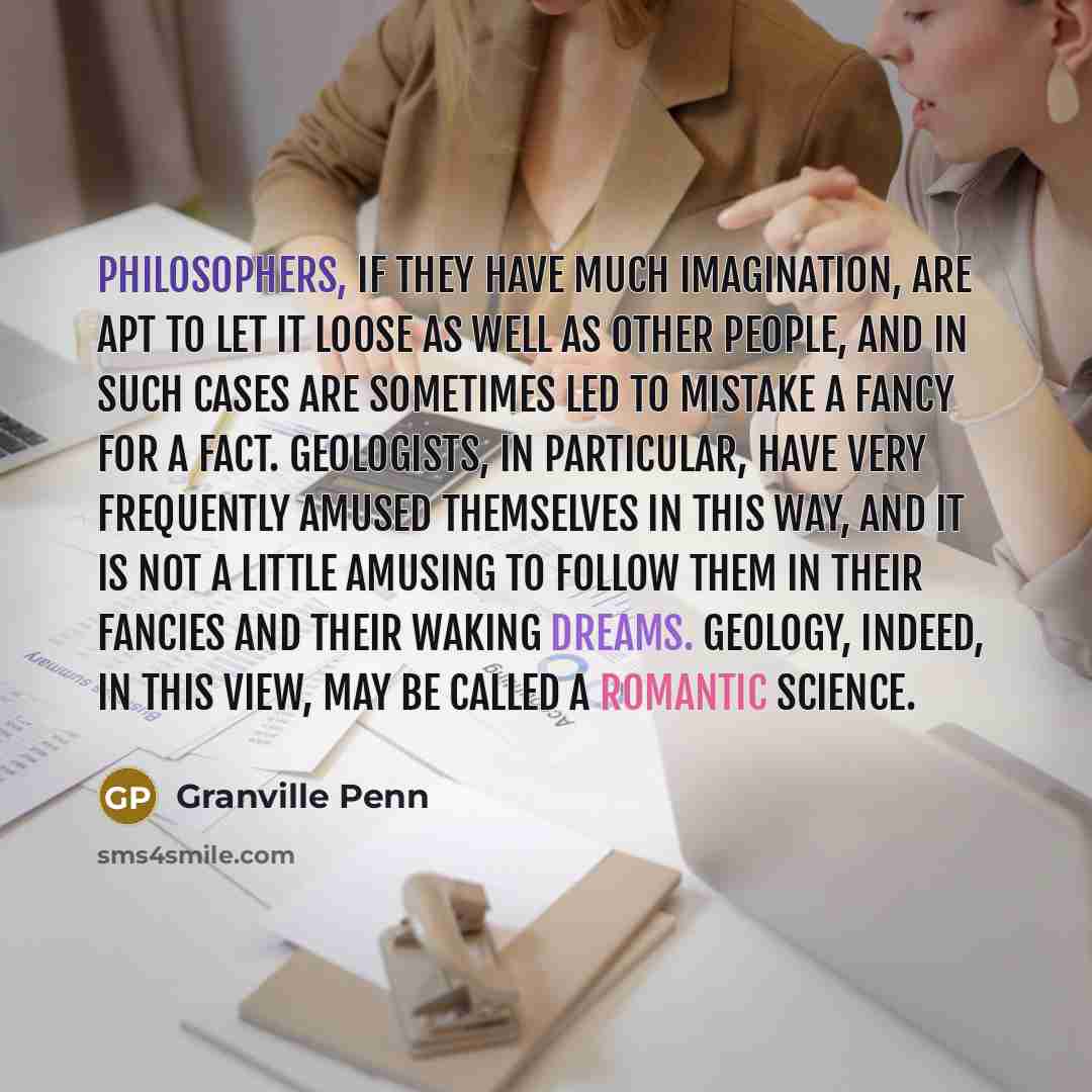 “Philosophers, if they have much imagination, are apt to let it loose as well as other people, and in such cases are sometimes led to mistake a fancy for a fact. Geologists, in particular, have very frequently amused themselves in this way, and it is not a little amusing to follow them in their…” quote by Granville Penn