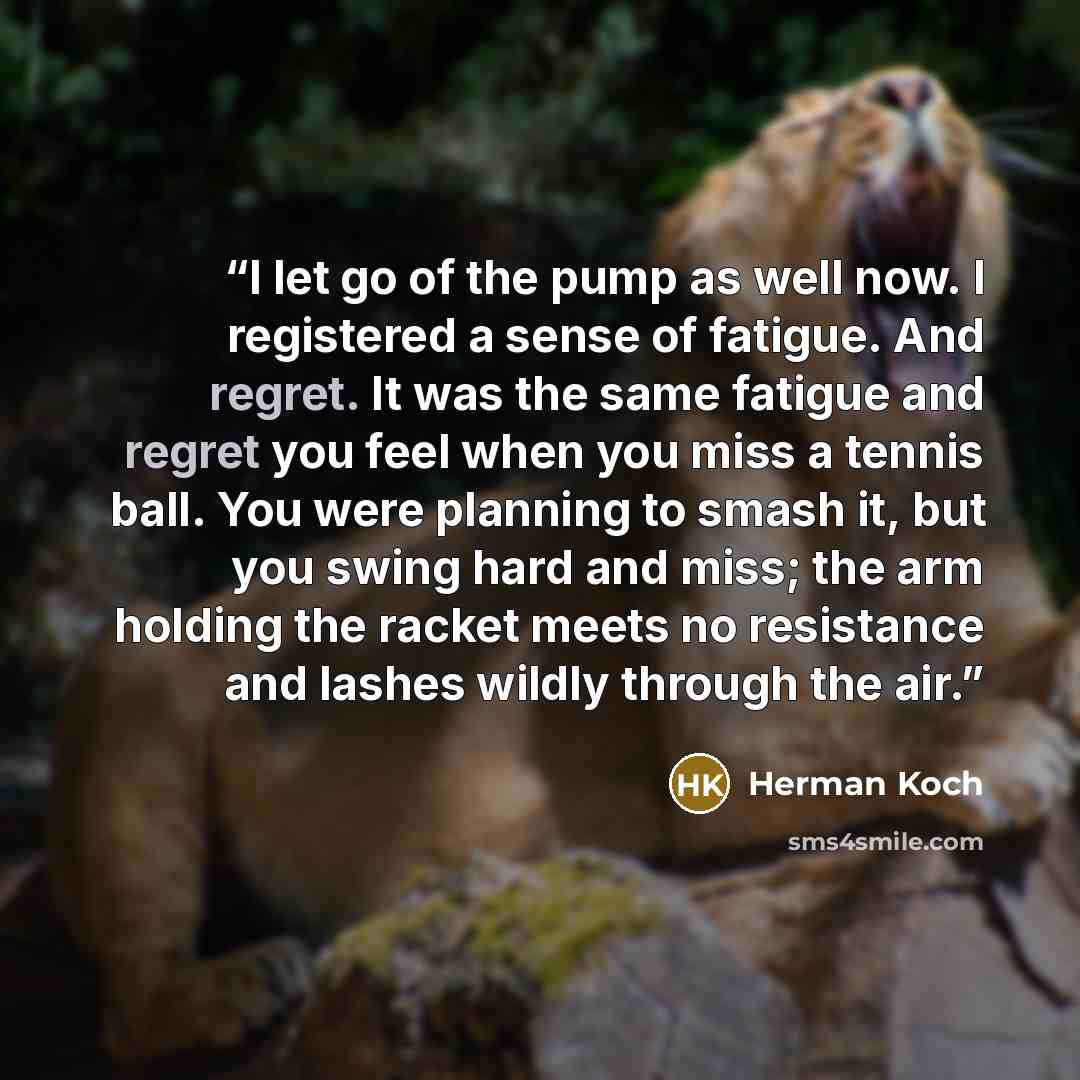 “I let go of the pump as well now. I registered a sense of fatigue. And regret. It was the same fatigue and regret you feel when you miss a tennis ball. You were planning to smash it, but you swing hard and miss; the arm holding the racket meets no resistance and lashes wildly through the air.” quote by Herman Koch