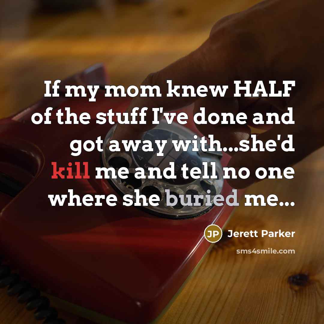 “If my mom knew HALF of the stuff I've done and got away with...she'd kill me and tell no one where she buried me...” quote by Jerett Parker