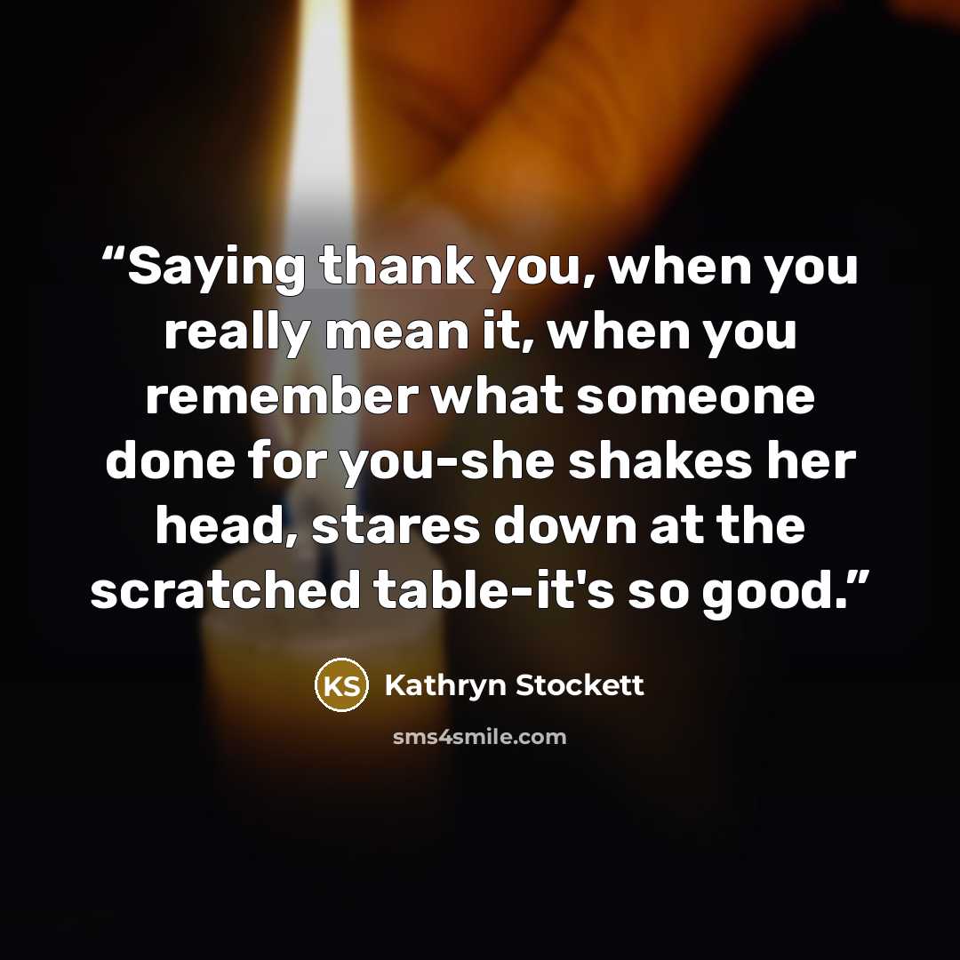 “Saying thank you, when you really mean it, when you remember what someone done for you-she shakes her head, stares down at the scratched table-it's so good.” quote by Kathryn Stockett