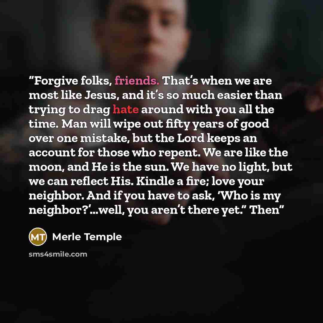 “Forgive folks, friends. That’s when we are most like Jesus, and it’s so much easier than trying to drag hate around with you all the time. Man will wipe out fifty years of good over one mistake, but the Lord keeps an account for those who repent. We are like the moon, and He is the sun. We have no…” quote by Merle Temple