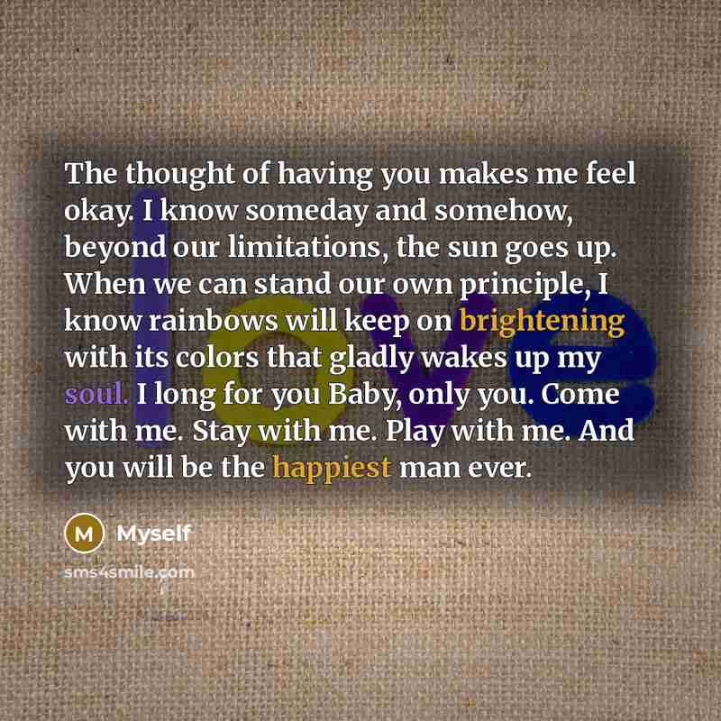 “The thought of having you makes me feel okay. I know someday and somehow, beyond our limitations, the sun goes up. When we can stand our own principle, I know rainbows will keep on brightening with its colors that gladly wakes up my soul. I long for you Baby, only you. Come with me. Stay with me…” quote by Myself