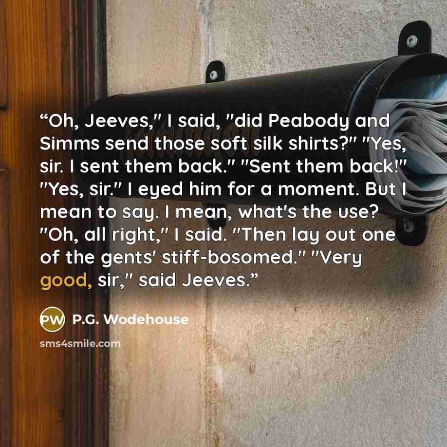 “Oh, Jeeves," I said, "did Peabody and Simms send those soft silk shirts?" "Yes, sir. I sent them back." "Sent them back!" "Yes, sir." I eyed him for a moment. But I mean to say. I mean, what's the use? "Oh, all right," I said. "Then lay out one of the gents' stiff-bosomed." "Very good, sir," said…” quote by P.G. Wodehouse