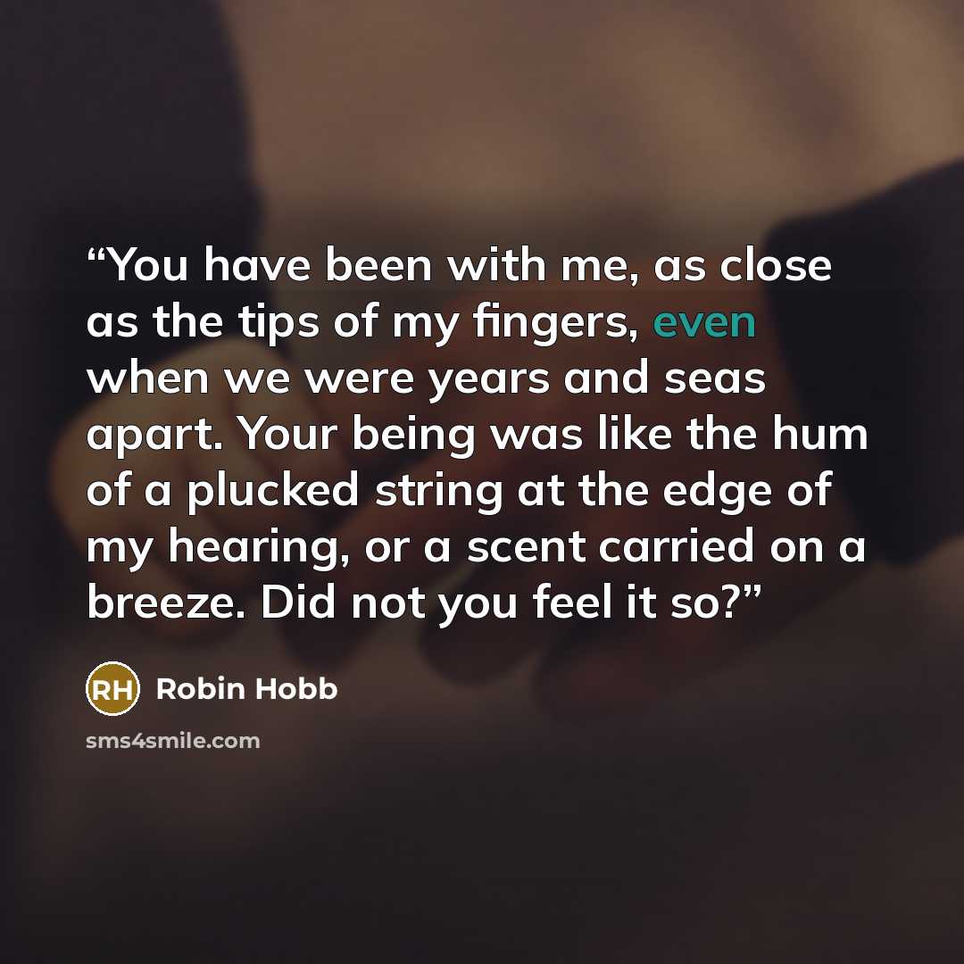 “You have been with me, as close as the tips of my fingers, even when we were years and seas apart. Your being was like the hum of a plucked string at the edge of my hearing, or a scent carried on a breeze. Did not you feel it so?” quote by Robin Hobb