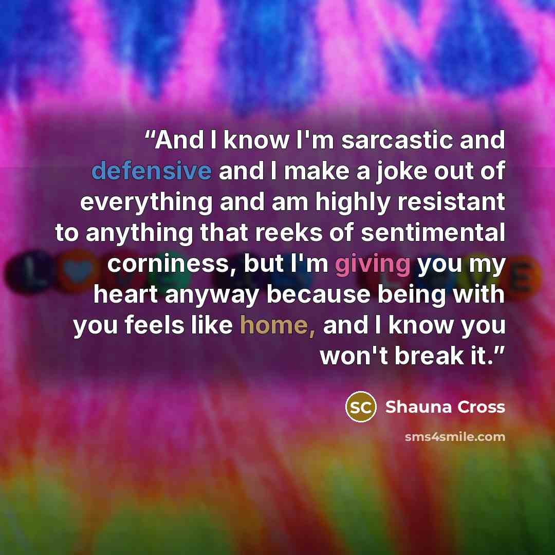 “And I know I'm sarcastic and defensive and I make a joke out of everything and am highly resistant to anything that reeks of sentimental corniness, but I'm giving you my heart anyway because being with you feels like home, and I know you won't break it.” quote by Shauna Cross