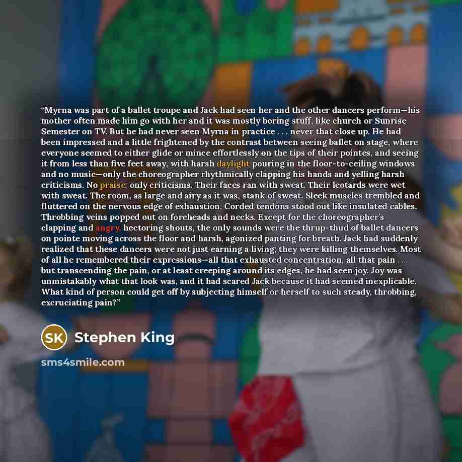 “Myrna was part of a ballet troupe and Jack had seen her and the other dancers perform—his mother often made him go with her and it was mostly boring stuff, like church or Sunrise Semester on TV. But he had never seen Myrna in practice . . . never that close up. He had been impressed and a little…” quote by Stephen King