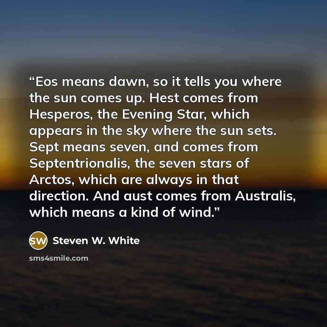 “Eos means dawn, so it tells you where the sun comes up. Hest comes from Hesperos, the Evening Star, which appears in the sky where the sun sets. Sept means seven, and comes from Septentrionalis, the seven stars of Arctos, which are always in that direction. And aust comes from Australis, which…” quote by Steven W. White