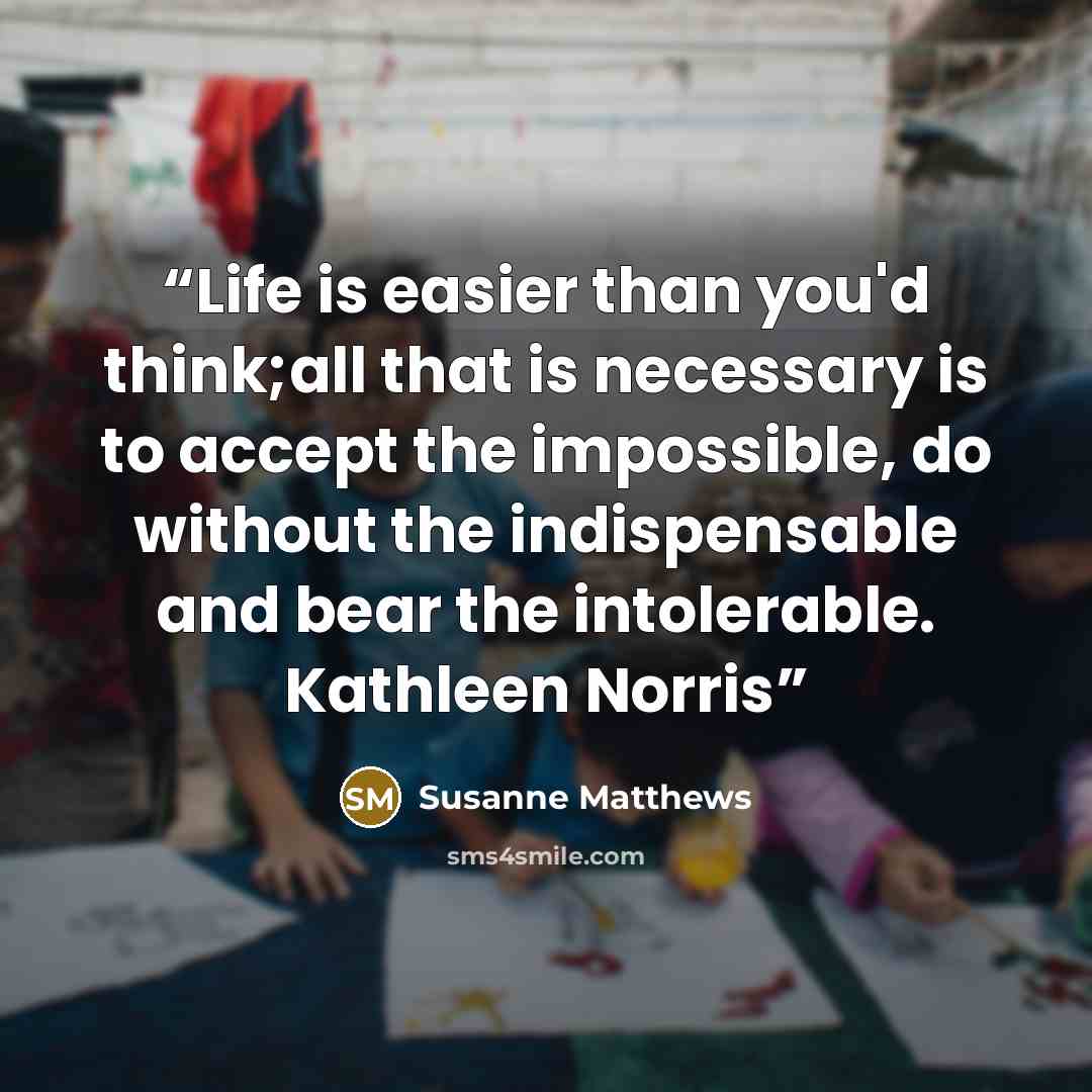 “Life is easier than you'd think;all that is necessary is to accept the impossible, do without the indispensable and bear the intolerable. Kathleen Norris” quote by Susanne Matthews