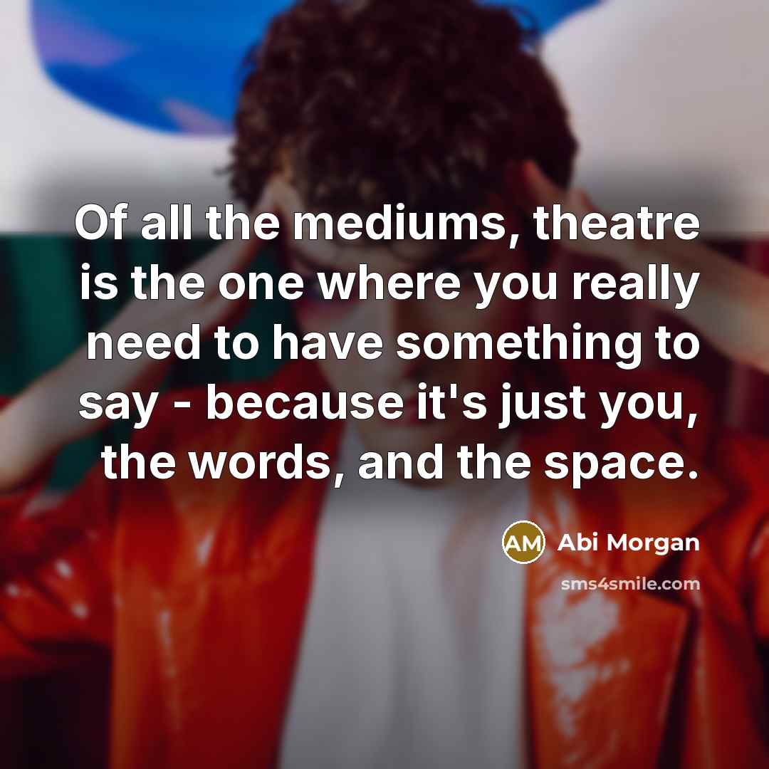 “Of all the mediums, theatre is the one where you really need to have something to say - because it's just you, the words, and the space.” quote by Abi Morgan