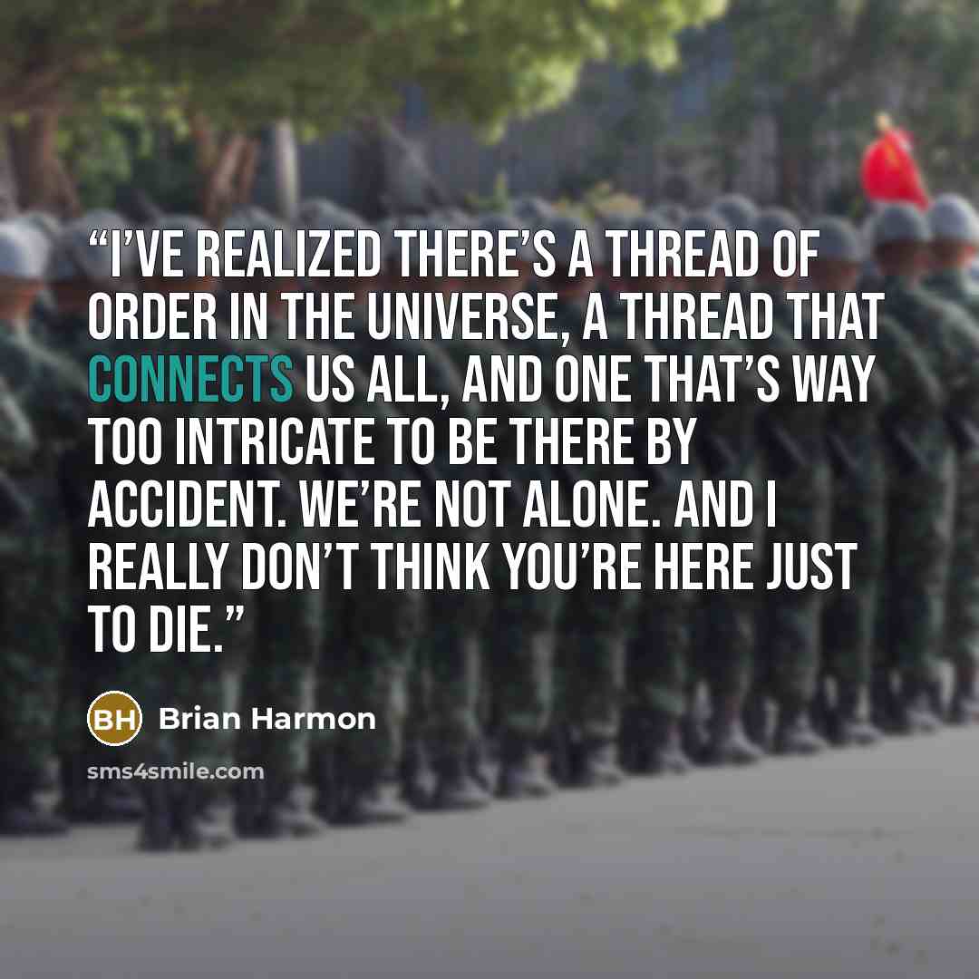 “I’ve realized there’s a thread of order in the universe, a thread that connects us all, and one that’s way too intricate to be there by accident. We’re not alone. And I really don’t think you’re here just to die.” quote by Brian Harmon