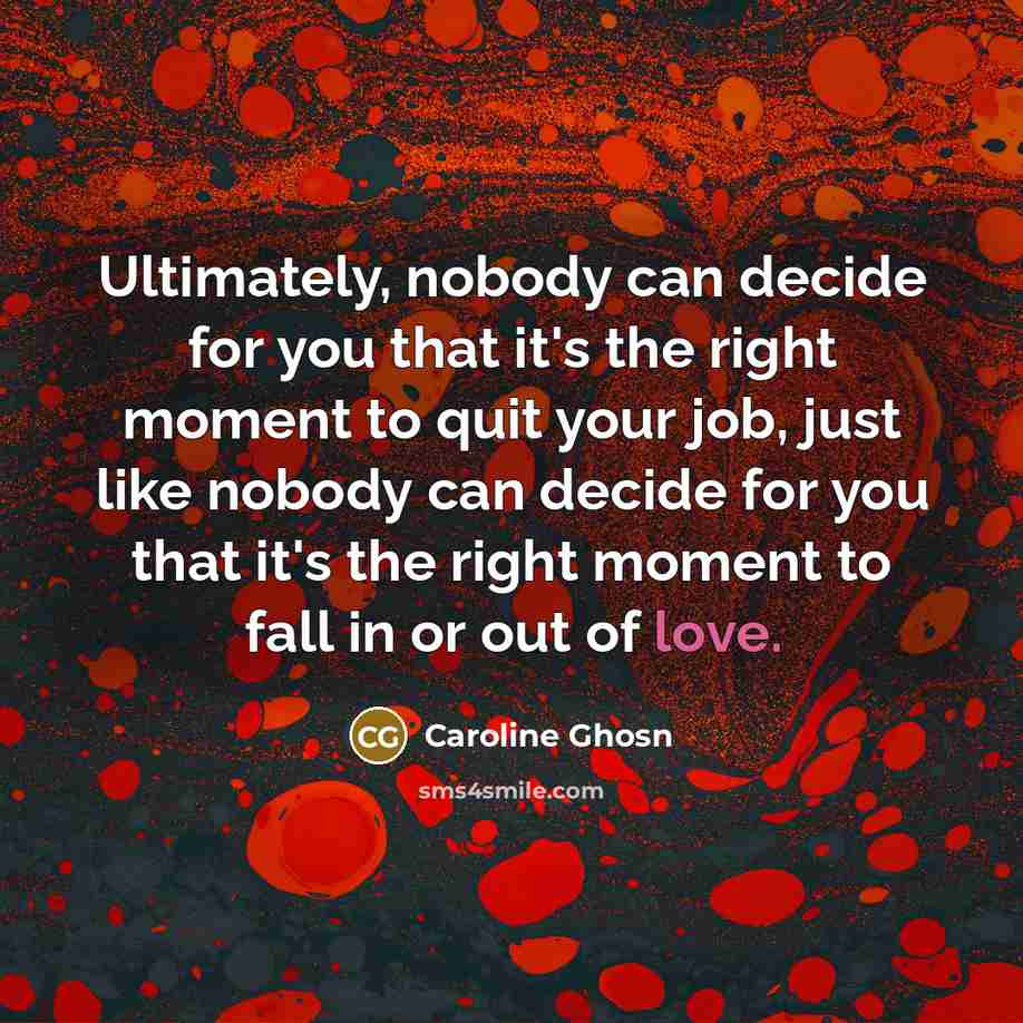 “Ultimately, nobody can decide for you that it's the right moment to quit your job, just like nobody can decide for you that it's the right moment to fall in or out of love.” quote by Caroline Ghosn