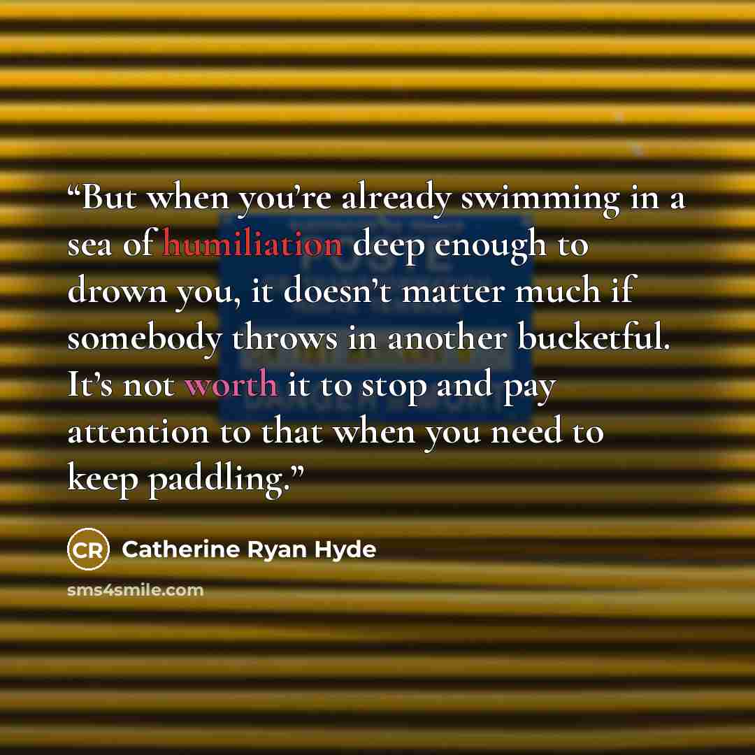 “But when you’re already swimming in a sea of humiliation deep enough to drown you, it doesn’t matter much if somebody throws in another bucketful. It’s not worth it to stop and pay attention to that when you need to keep paddling.” quote by Catherine Ryan Hyde