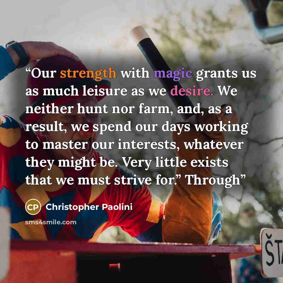 “Our strength with magic grants us as much leisure as we desire. We neither hunt nor farm, and, as a result, we spend our days working to master our interests, whatever they might be. Very little exists that we must strive for.” Through” quote by Christopher Paolini