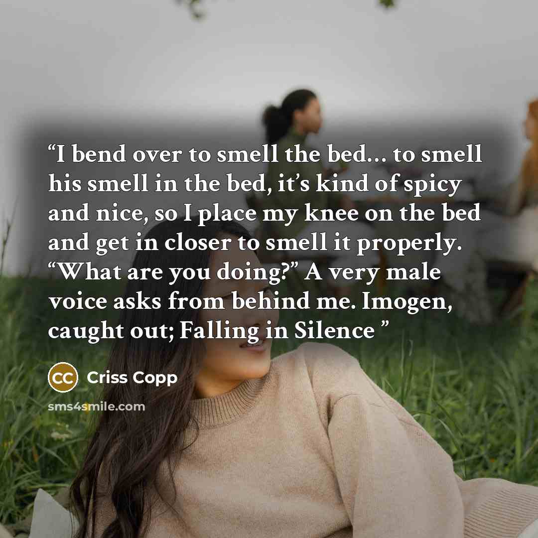 “I bend over to smell the bed… to smell his smell in the bed, it’s kind of spicy and nice, so I place my knee on the bed and get in closer to smell it properly. “What are you doing?” A very male voice asks from behind me. Imogen, caught out; Falling in Silence” quote by Criss Copp