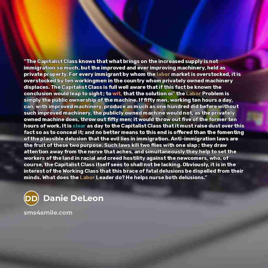 “The Capitalist Class knows that what brings on the increased supply is not immigration so much, but the improved and ever improving machinery, held as private property. For every immigrant by whom the labor market is overstocked, it is overstocked by ten workingmen in the country whom privately…” quote by Danie DeLeon