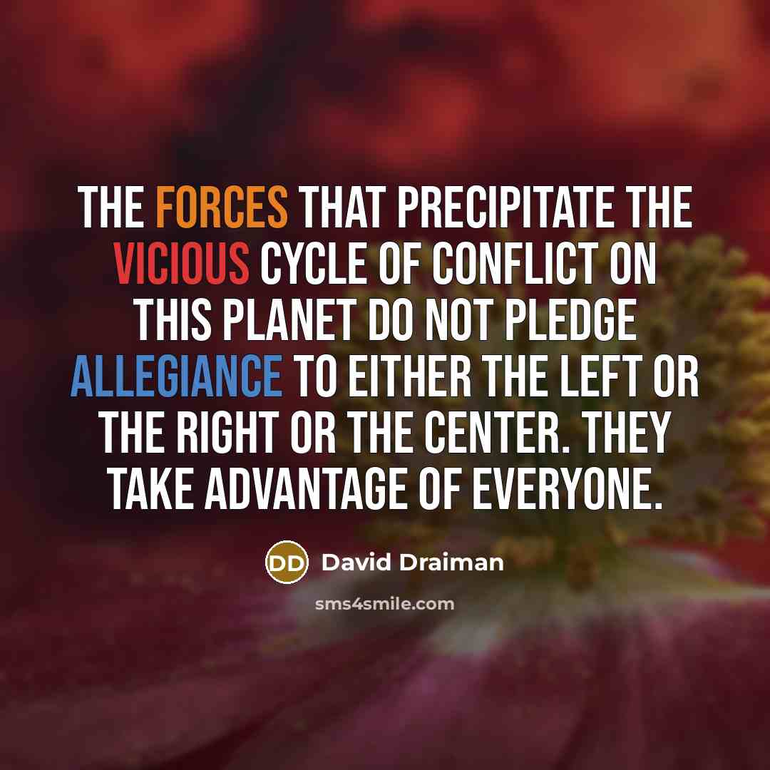 “The forces that precipitate the vicious cycle of conflict on this planet do not pledge allegiance to either the left or the right or the center. They take advantage of everyone.” quote by David Draiman