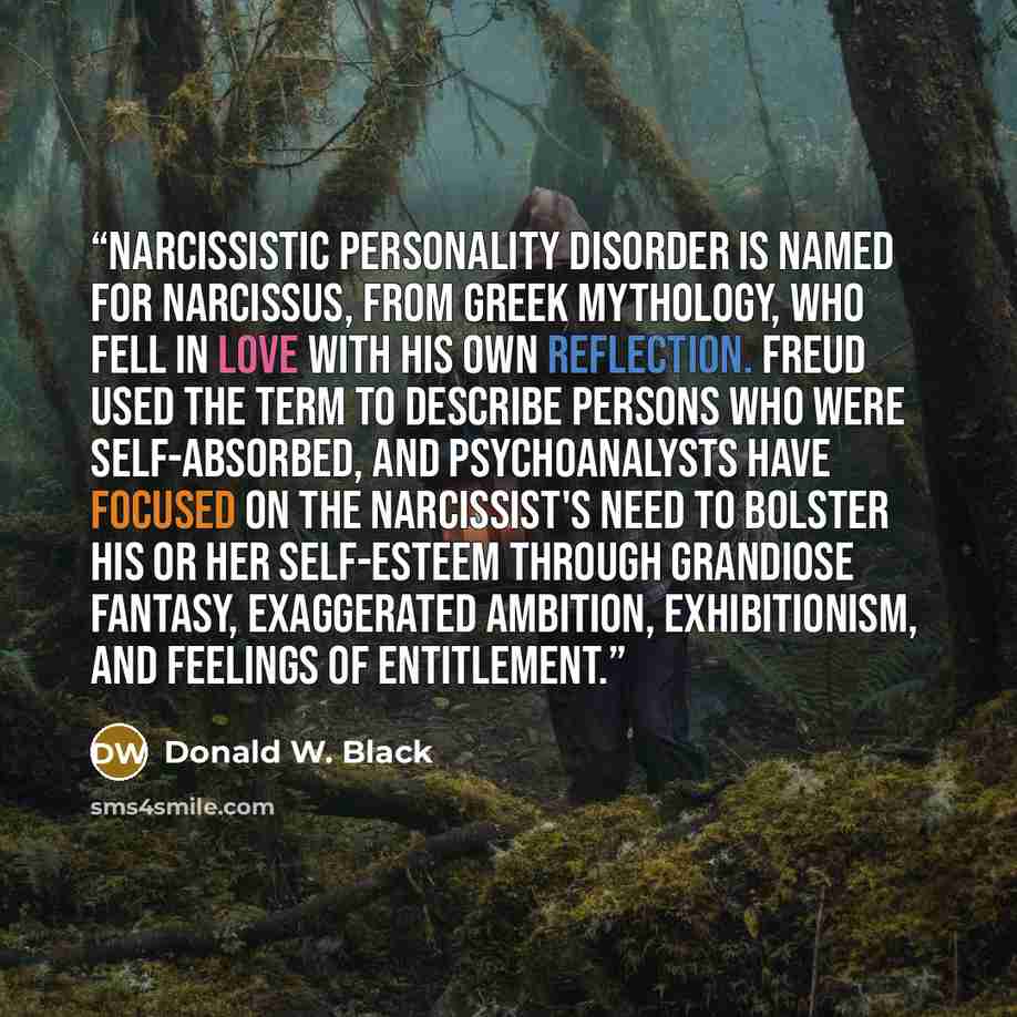 “Narcissistic personality disorder is named for Narcissus, from Greek mythology, who fell in love with his own reflection. Freud used the term to describe persons who were self-absorbed, and psychoanalysts have focused on the narcissist's need to bolster his or her self-esteem through grandiose…” quote by Donald W. Black