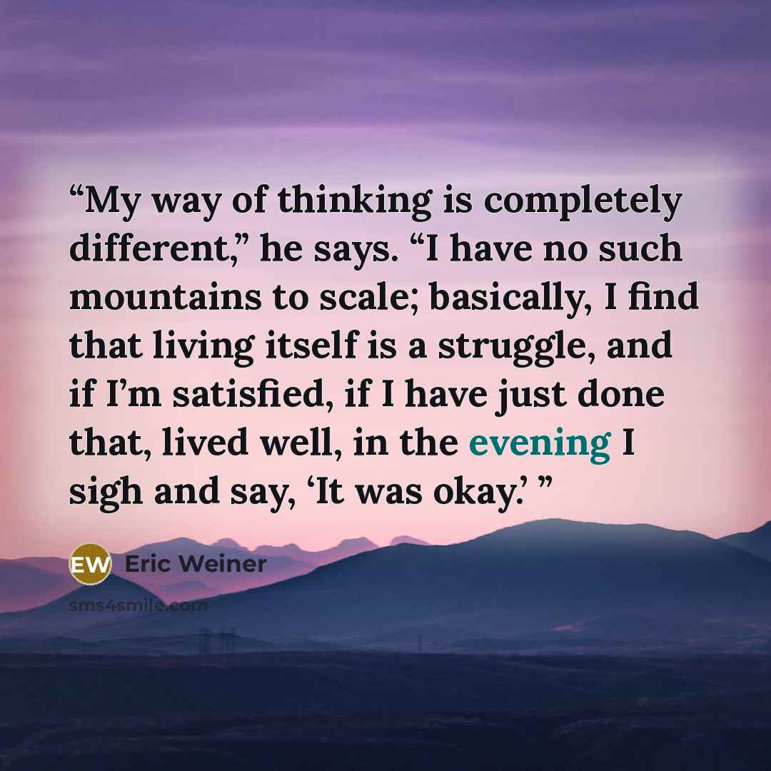 “My way of thinking is completely different,” he says. “I have no such mountains to scale; basically, I find that living itself is a struggle, and if I’m satisfied, if I have just done that, lived well, in the evening I sigh and say, ‘It was okay.’” quote by Eric Weiner