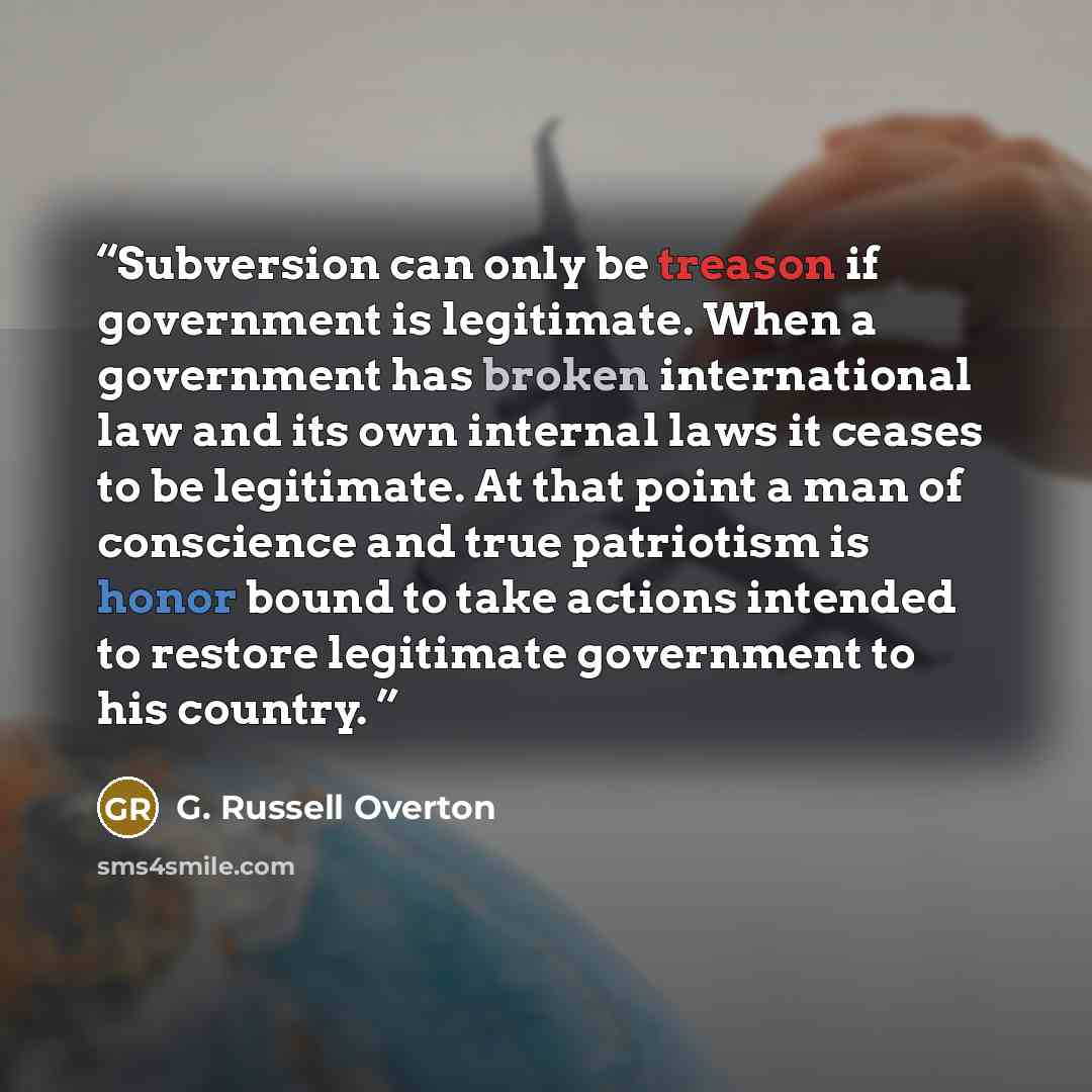 “Subversion can only be treason if government is legitimate. When a government has broken international law and its own internal laws it ceases to be legitimate. At that point a man of conscience and true patriotism is honor bound to take actions intended to restore legitimate government to his…” quote by G. Russell Overton