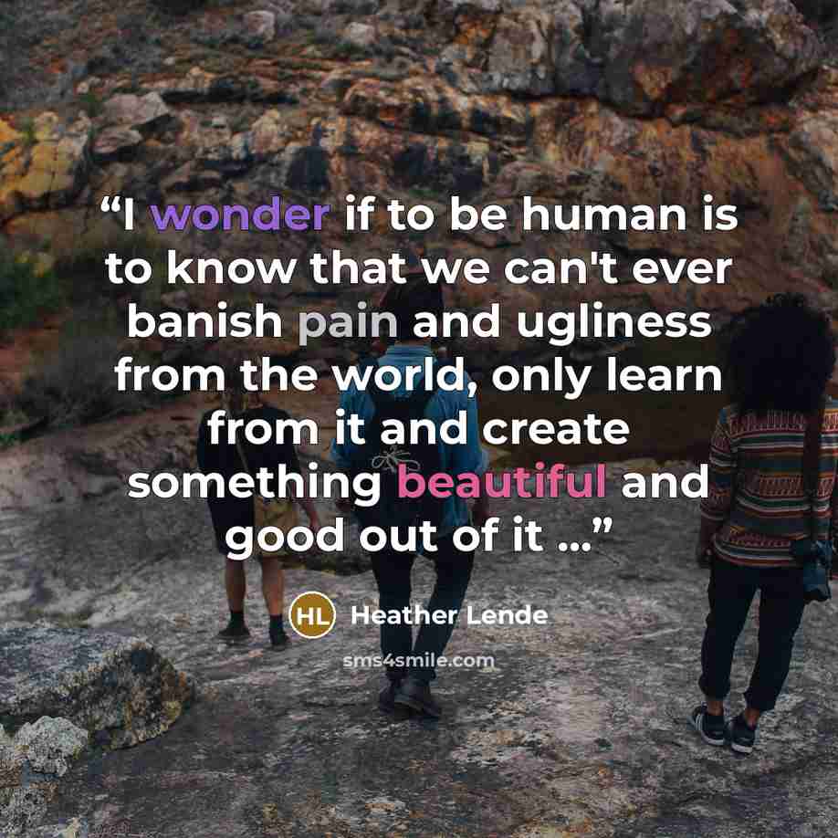 “I wonder if to be human is to know that we can't ever banish pain and ugliness from the world, only learn from it and create something beautiful and good out of it ...” quote by Heather Lende