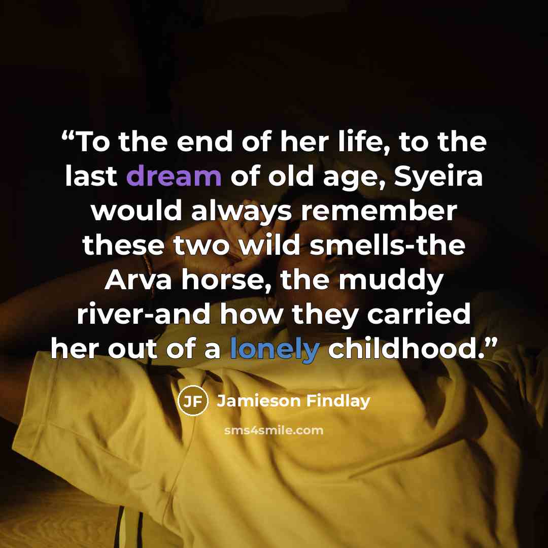 “To the end of her life, to the last dream of old age, Syeira would always remember these two wild smells-the Arva horse, the muddy river-and how they carried her out of a lonely childhood.” quote by Jamieson Findlay