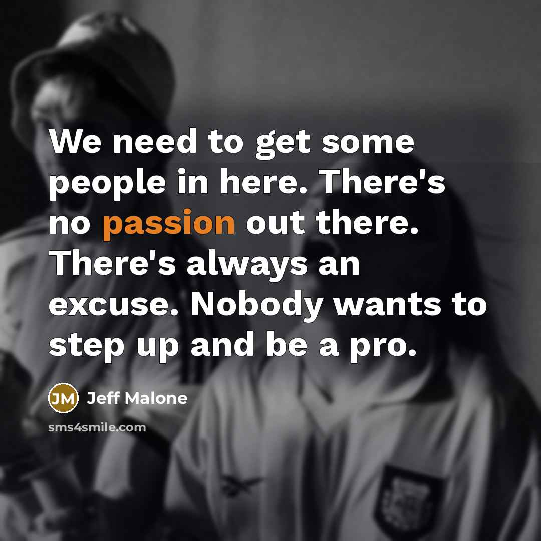 “We need to get some people in here. There's no passion out there. There's always an excuse. Nobody wants to step up and be a pro.” quote by Jeff Malone