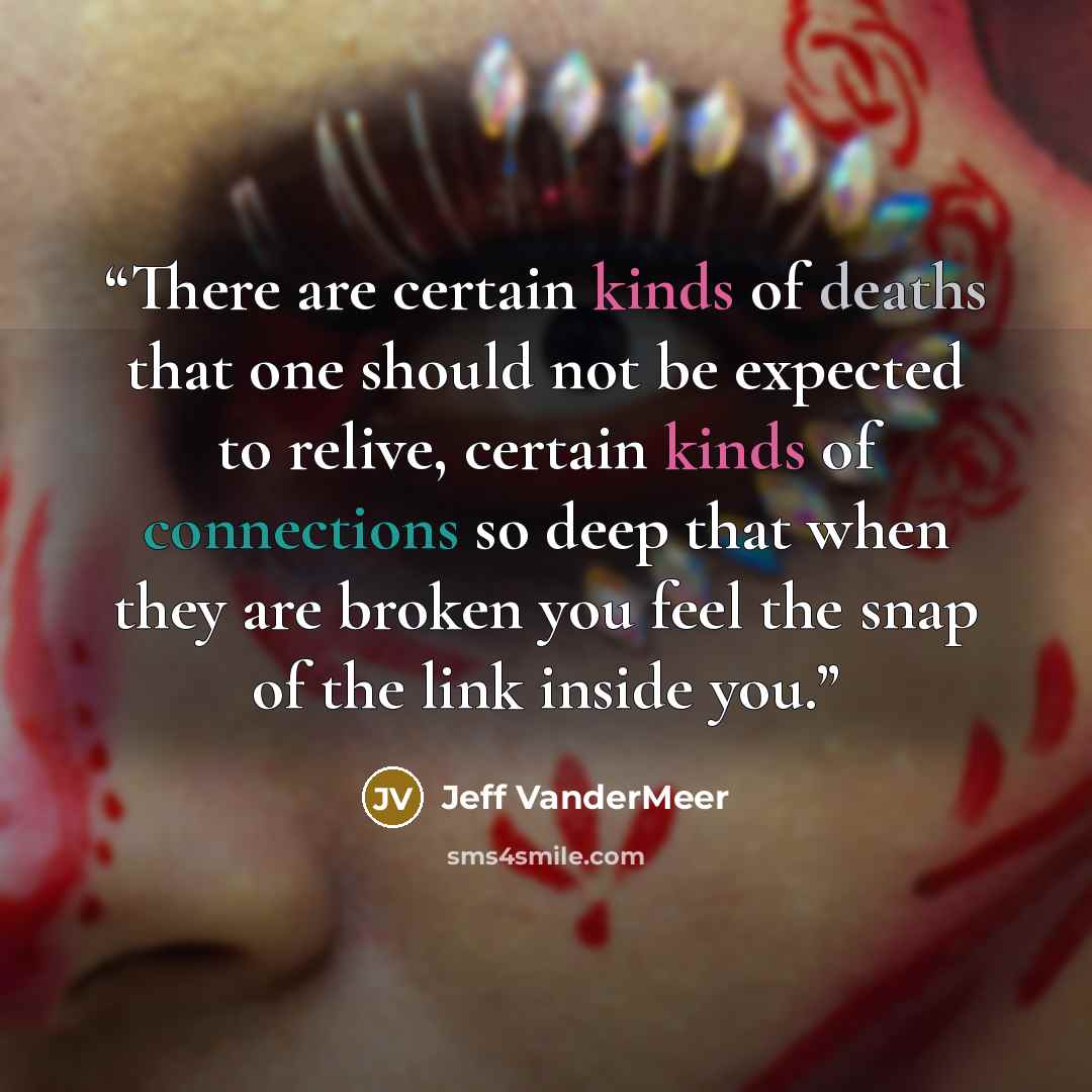 “There are certain kinds of deaths that one should not be expected to relive, certain kinds of connections so deep that when they are broken you feel the snap of the link inside you.” quote by Jeff VanderMeer