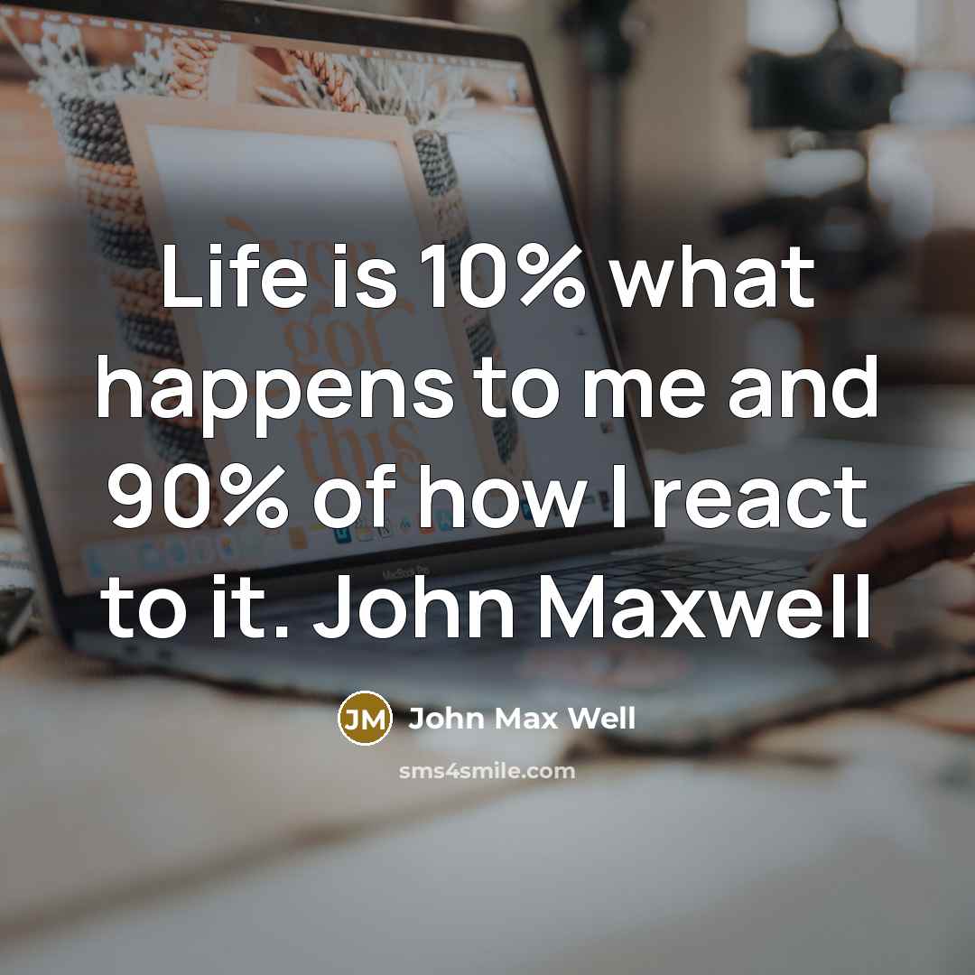 “Life is 10% what happens to me and 90% of how I react to it. John Maxwell” quote by John Max Well