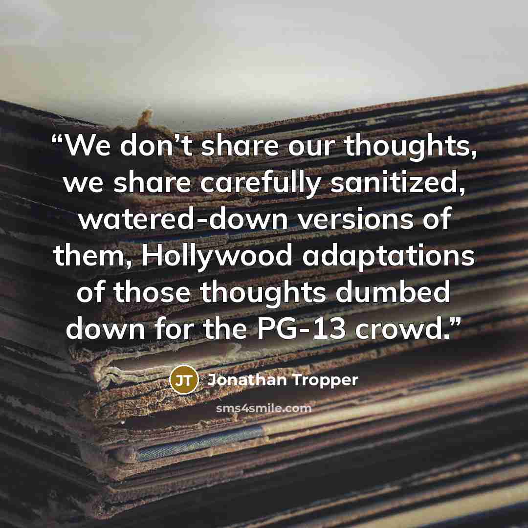 “We don’t share our thoughts, we share carefully sanitized, watered-down versions of them, Hollywood adaptations of those thoughts dumbed down for the PG-13 crowd.” quote by Jonathan Tropper