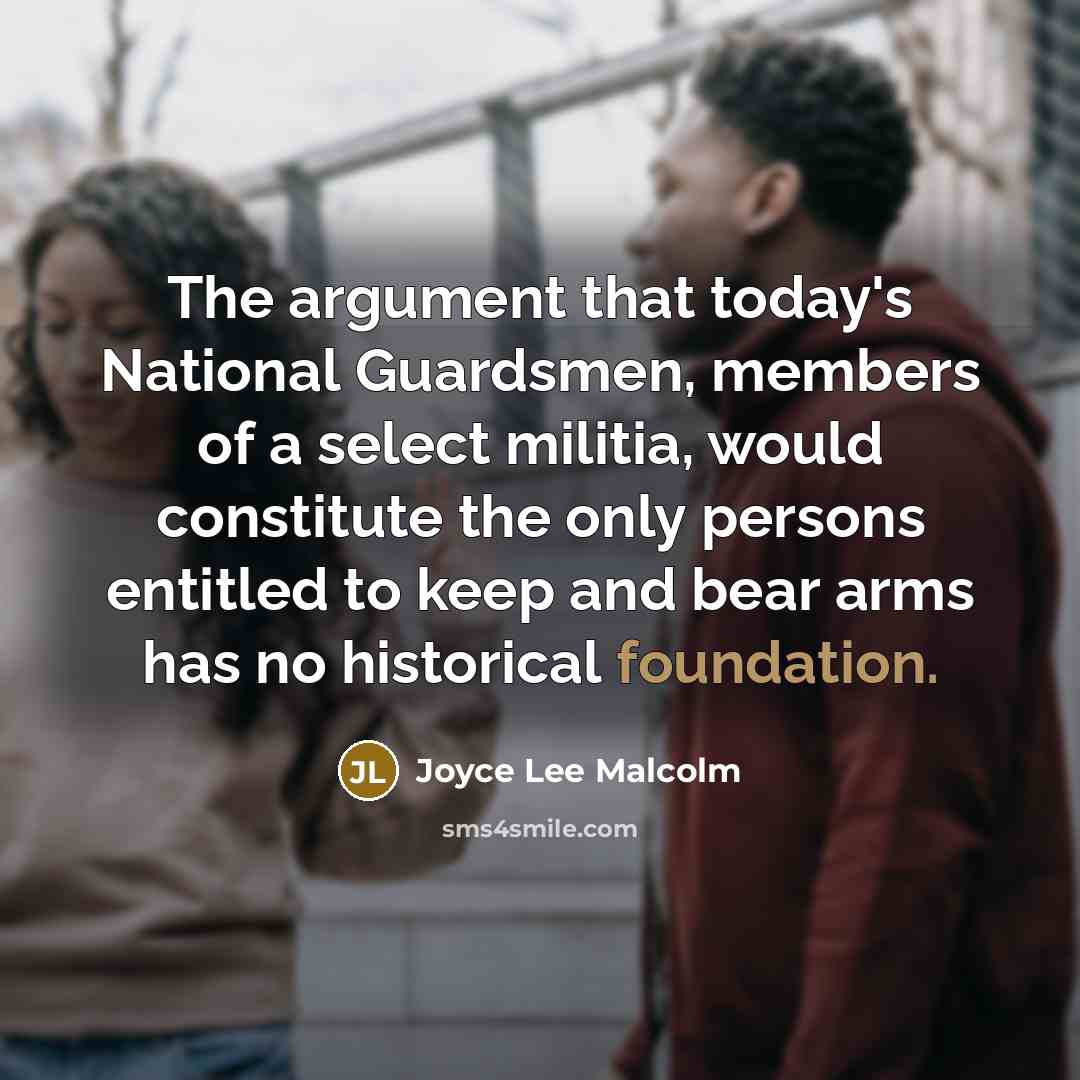 “The argument that today's National Guardsmen, members of a select militia, would constitute the only persons entitled to keep and bear arms has no historical foundation.” quote by Joyce Lee Malcolm