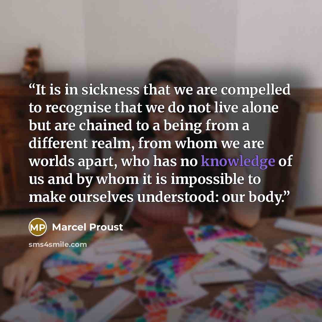 “It is in sickness that we are compelled to recognise that we do not live alone but are chained to a being from a different realm, from whom we are worlds apart, who has no knowledge of us and by whom it is impossible to make ourselves understood: our body.” quote by Marcel Proust
