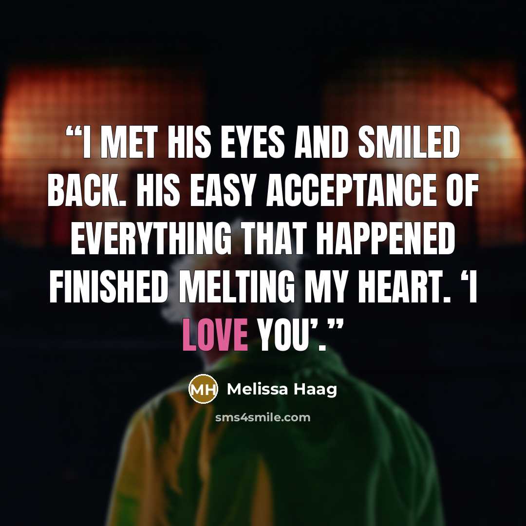 “I met his eyes and smiled back. His easy acceptance of everything that happened finished melting my heart. ‘I love you’.” quote by Melissa Haag