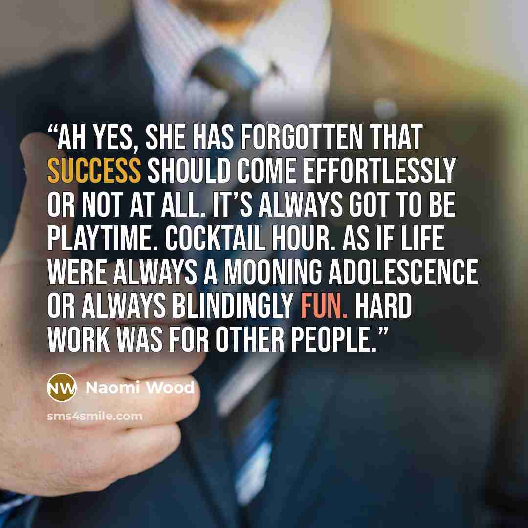 “Ah yes, she has forgotten that success should come effortlessly or not at all. It’s always got to be playtime. Cocktail hour. As if life were always a mooning adolescence or always blindingly fun. Hard work was for other people.” quote by Naomi Wood