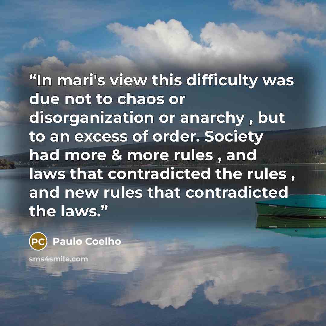 “In mari's view this difficulty was due not to chaos or disorganization or anarchy , but to an excess of order. Society had more & more rules , and laws that contradicted the rules , and new rules that contradicted the laws.” quote by Paulo Coelho