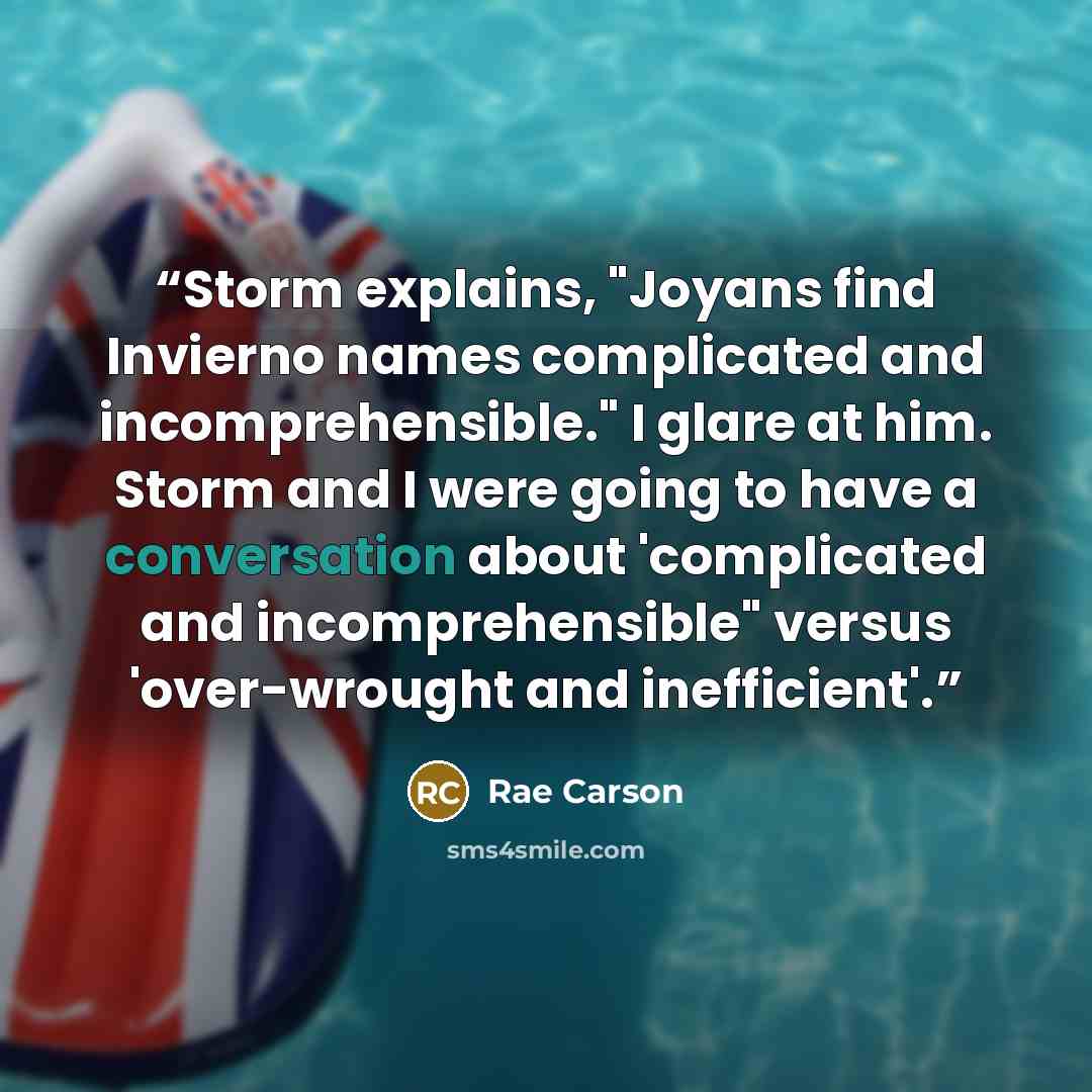 “Storm explains, "Joyans find Invierno names complicated and incomprehensible." I glare at him. Storm and I were going to have a conversation about 'complicated and incomprehensible" versus 'over-wrought and inefficient'.” quote by Rae Carson