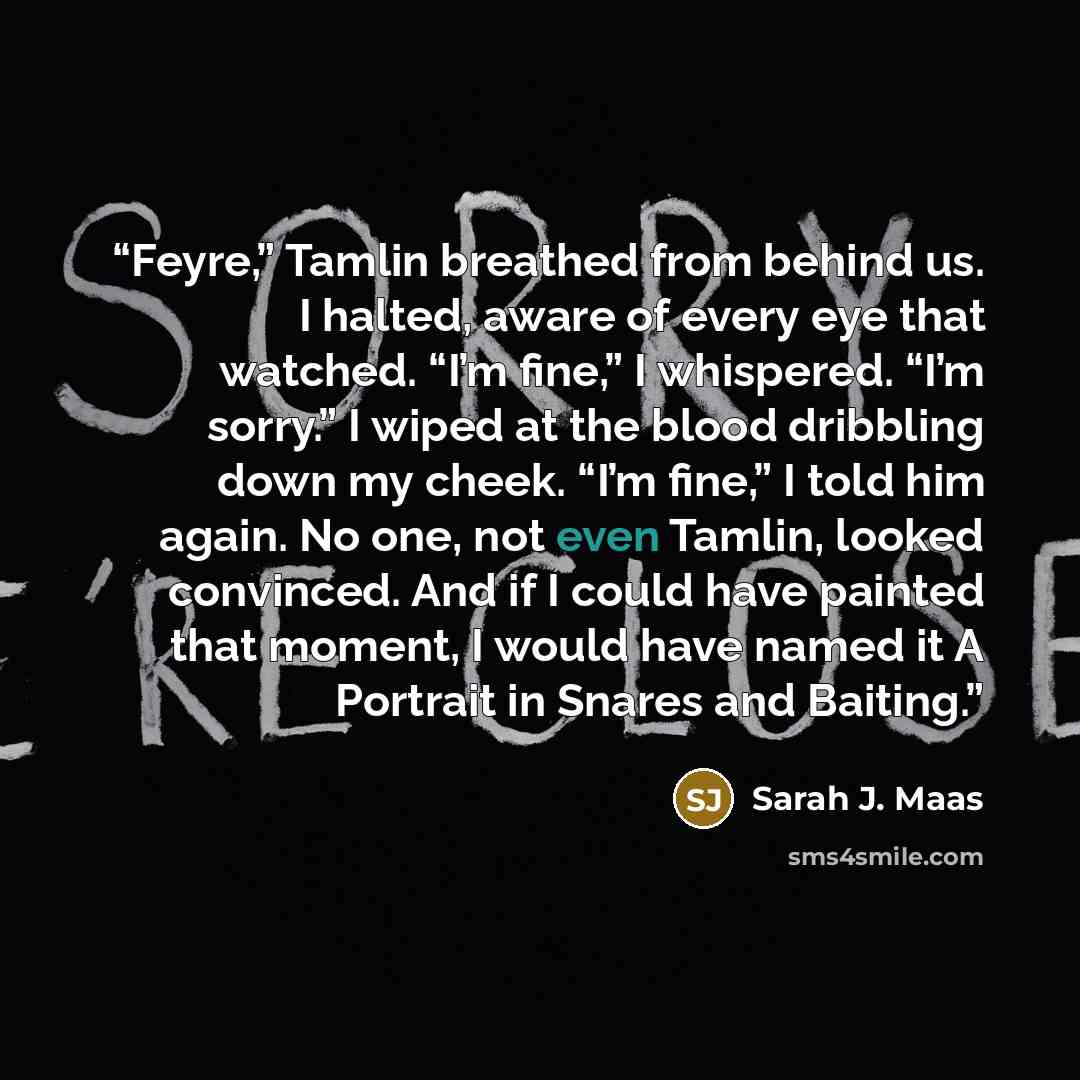 “Feyre,” Tamlin breathed from behind us. I halted, aware of every eye that watched. “I’m fine,” I whispered. “I’m sorry.” I wiped at the blood dribbling down my cheek. “I’m fine,” I told him again. No one, not even Tamlin, looked convinced. And if I could have painted that moment, I would have…” quote by Sarah J. Maas