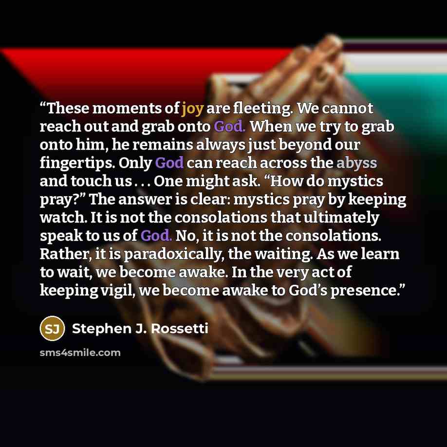 “These moments of joy are fleeting. We cannot reach out and grab onto God. When we try to grab onto him, he remains always just beyond our fingertips. Only God can reach across the abyss and touch us . . . One might ask. “How do mystics pray?” The answer is clear: mystics pray by keeping watch. It…” quote by Stephen J. Rossetti
